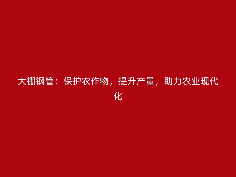 大棚鋼管：保護(hù)農(nóng)作物，提升產(chǎn)量，助力農(nóng)業(yè)現(xiàn)代化