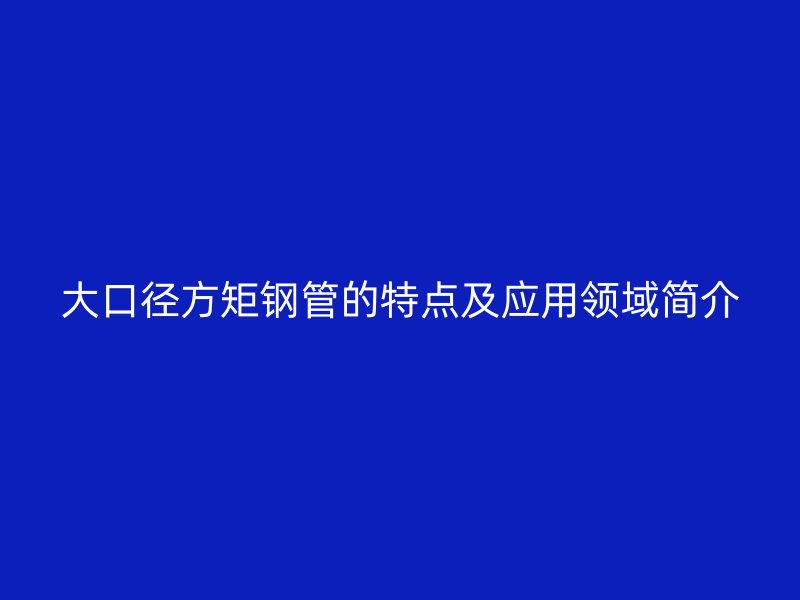 大口徑方矩鋼管的特點及應(yīng)用領(lǐng)域簡介