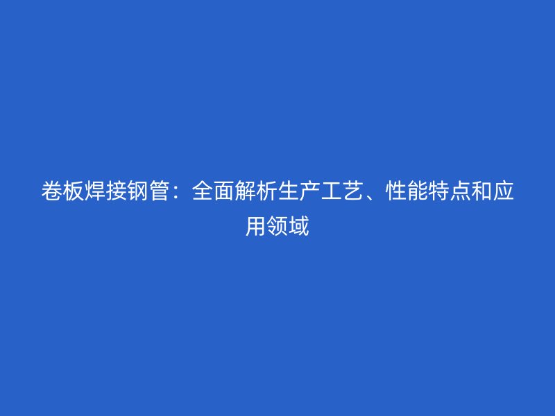卷板焊接鋼管：全面解析生產(chǎn)工藝、性能特點(diǎn)和應(yīng)用領(lǐng)域