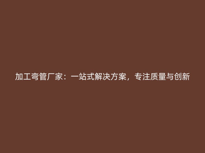 加工彎管廠家：一站式解決方案，專注質(zhì)量與創(chuàng)新
