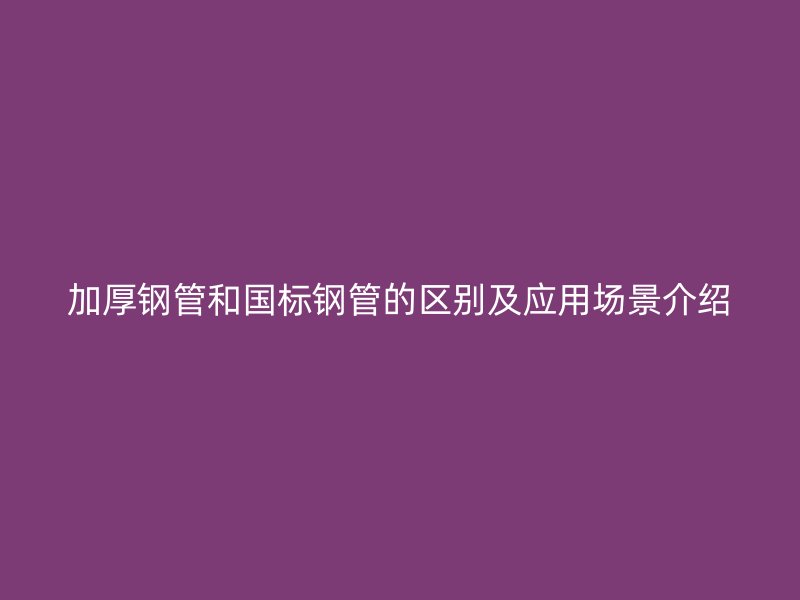 加厚鋼管和國標鋼管的區(qū)別及應(yīng)用場景介紹