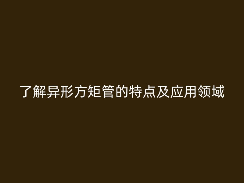 了解異形方矩管的特點及應用領域