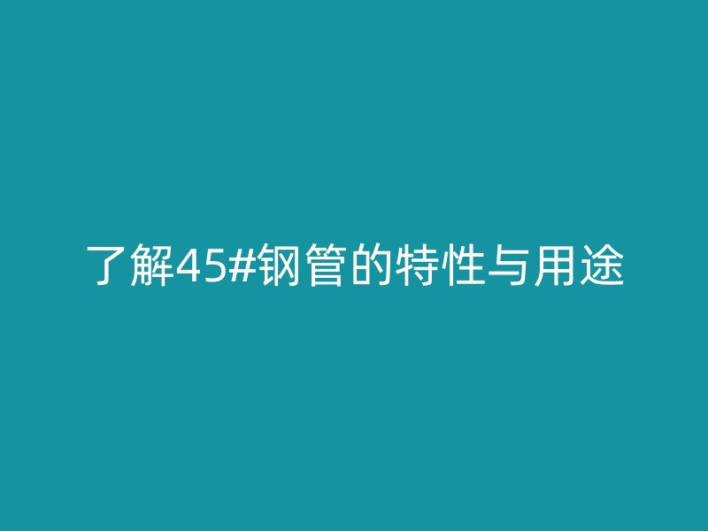 了解45#鋼管的特性與用途
