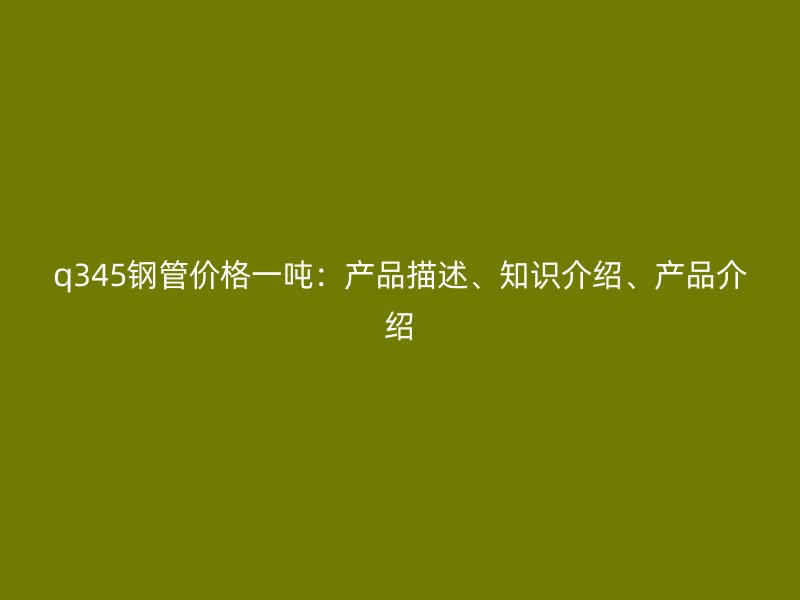 q345鋼管價格一噸：產品描述、知識介紹、產品介紹