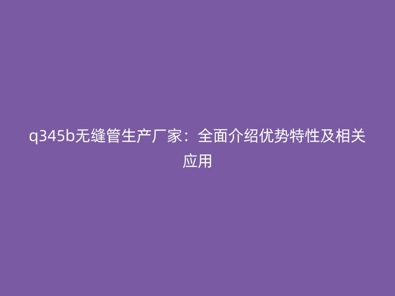 q345b無縫管生產(chǎn)廠家：全面介紹優(yōu)勢特性及相關(guān)應(yīng)用