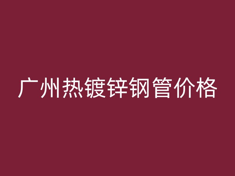 廣州熱鍍鋅鋼管價(jià)格