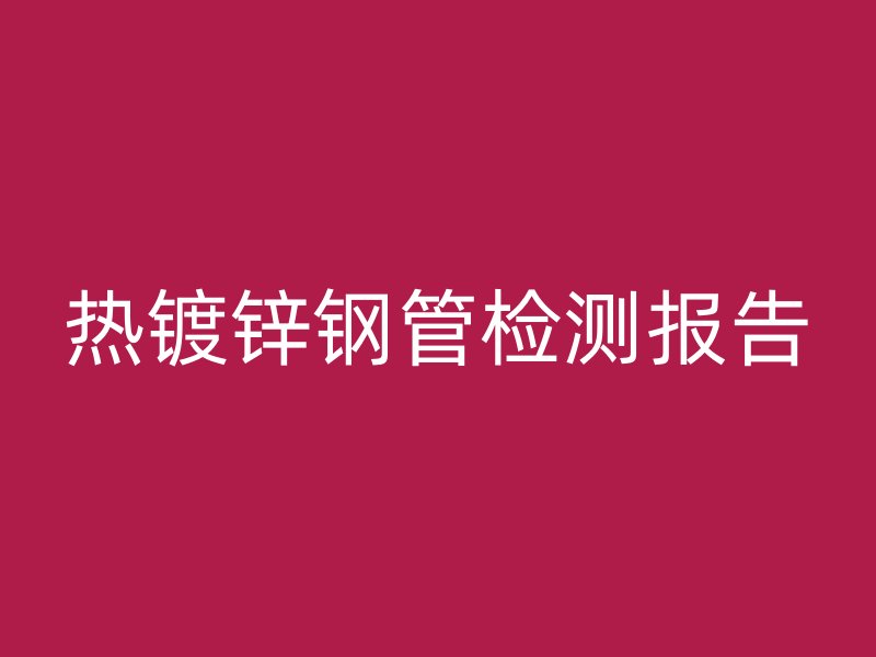 熱鍍鋅鋼管檢測(cè)報(bào)告