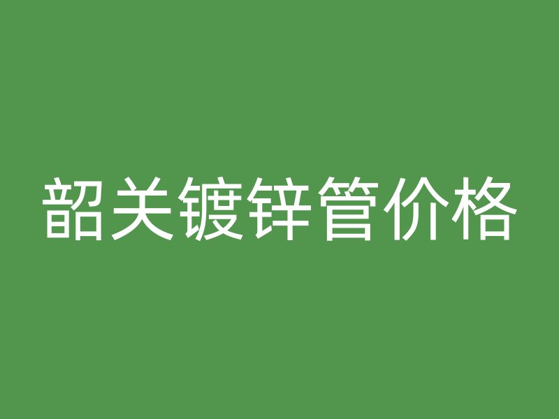 韶關(guān)鍍鋅管價(jià)格