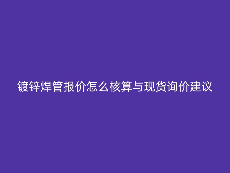 鍍鋅焊管報(bào)價(jià)怎么核算與現(xiàn)貨詢價(jià)建議