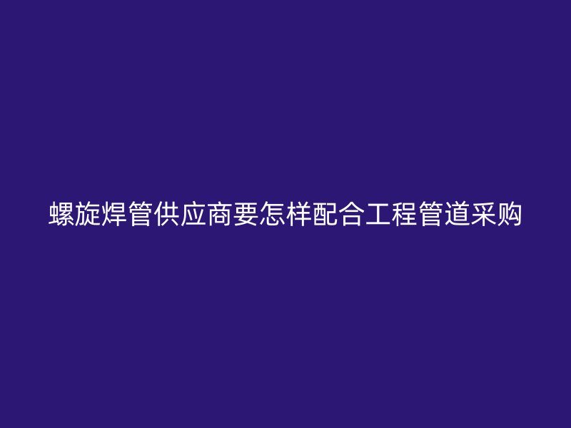 螺旋焊管供應商要怎樣配合工程管道采購
