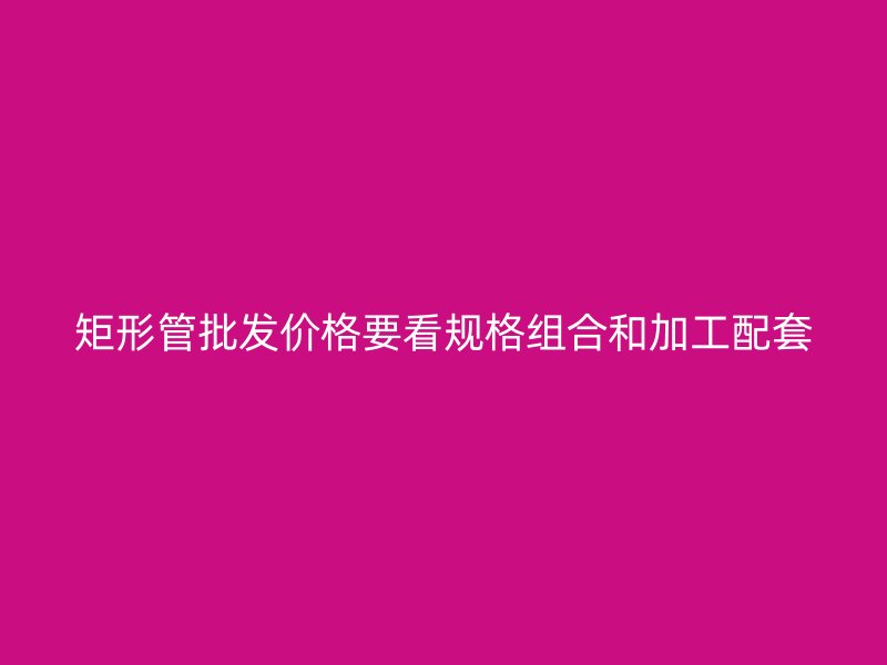 矩形管批發(fā)價(jià)格要看規(guī)格組合和加工配套