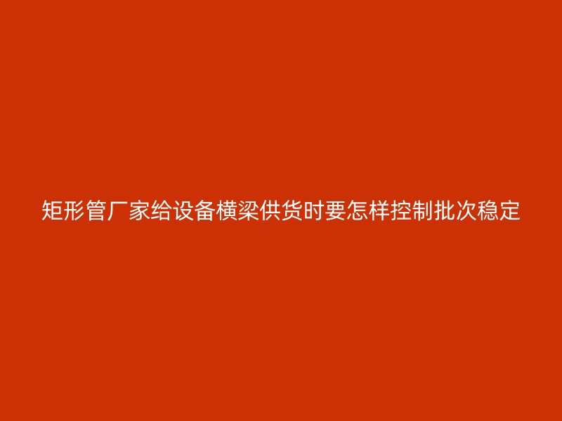矩形管廠家給設(shè)備橫梁供貨時要怎樣控制批次穩(wěn)定