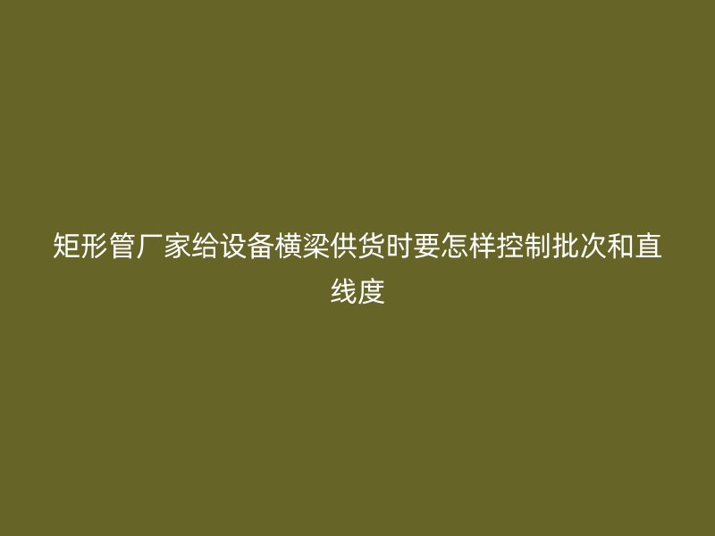 矩形管廠家給設(shè)備橫梁供貨時要怎樣控制批次和直線度