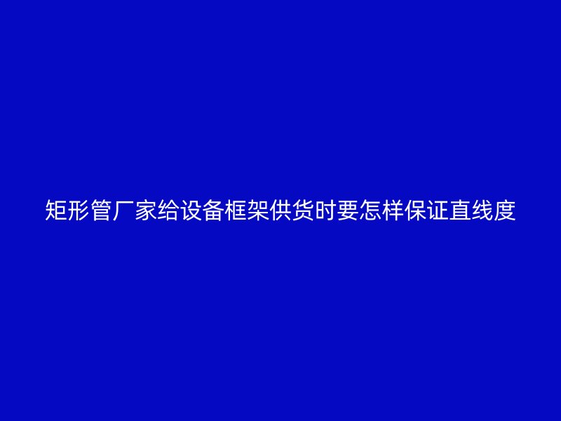 矩形管廠家給設(shè)備框架供貨時(shí)要怎樣保證直線(xiàn)度