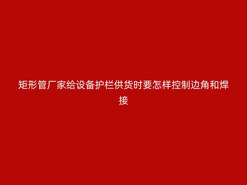 矩形管廠家給設(shè)備護(hù)欄供貨時(shí)要怎樣控制邊角和焊接