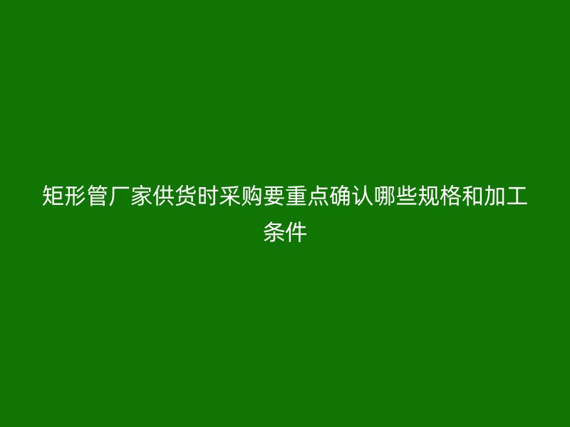 矩形管廠家供貨時采購要重點(diǎn)確認(rèn)哪些規(guī)格和加工條件