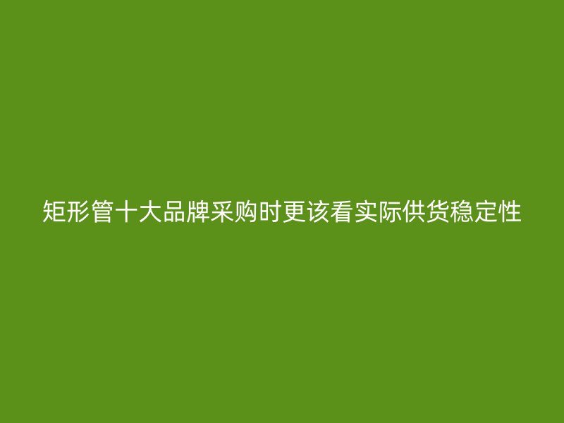矩形管十大品牌采購時更該看實際供貨穩(wěn)定性