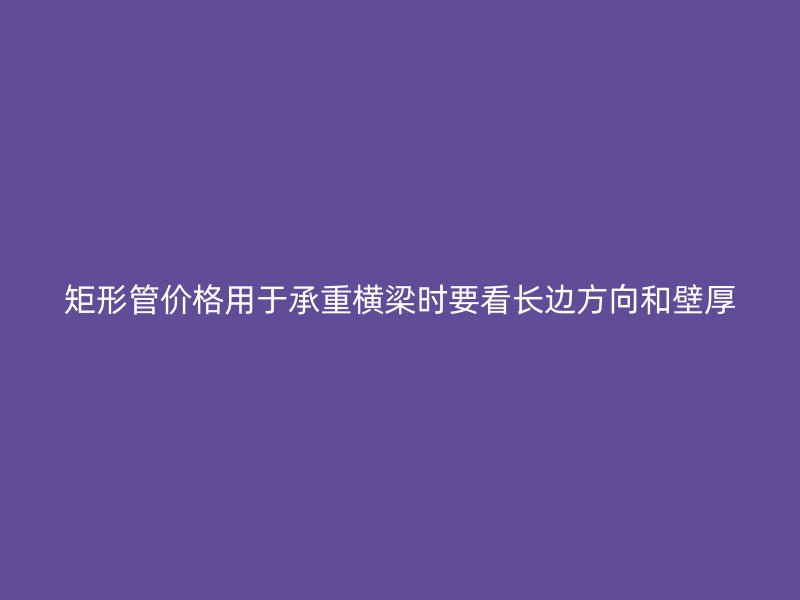 矩形管價(jià)格用于承重橫梁時(shí)要看長(zhǎng)邊方向和壁厚