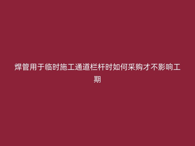 焊管用于臨時(shí)施工通道欄桿時(shí)如何采購才不影響工期