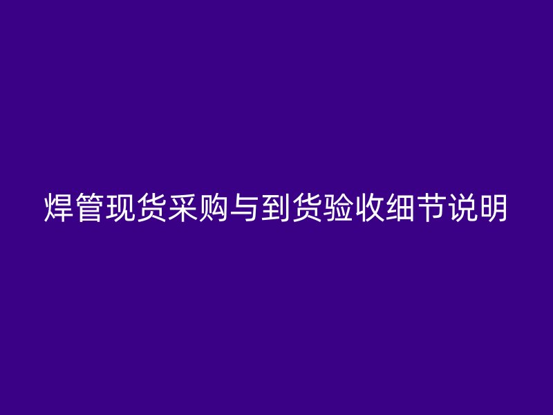 焊管現(xiàn)貨采購與到貨驗收細(xì)節(jié)說明