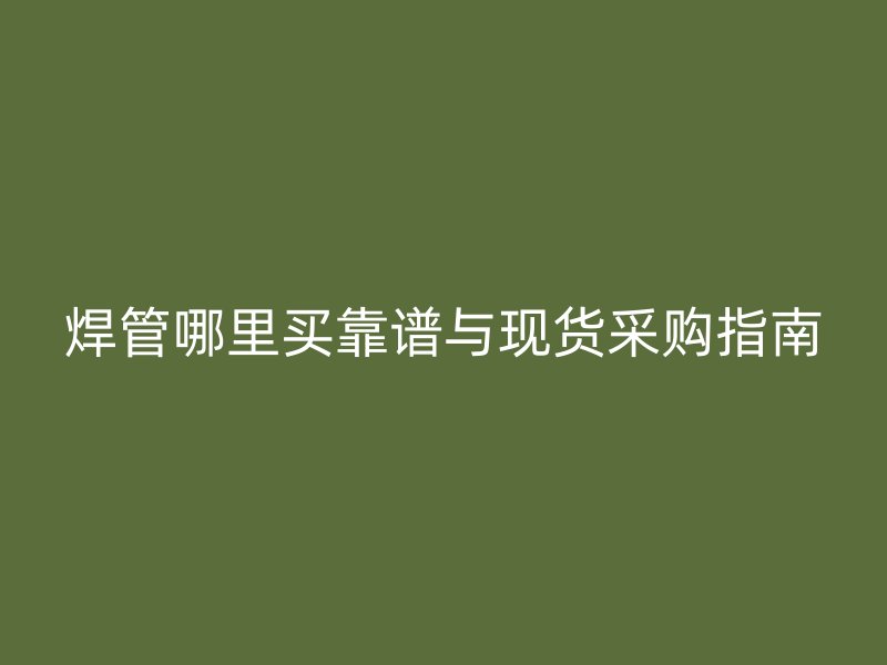 焊管哪里買靠譜與現(xiàn)貨采購(gòu)指南