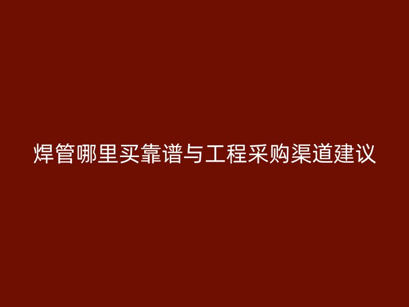 焊管哪里買(mǎi)靠譜與工程采購(gòu)渠道建議