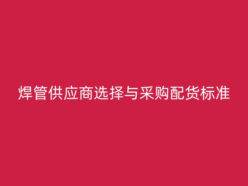 焊管供應(yīng)商選擇與采購(gòu)配貨標(biāo)準(zhǔn)