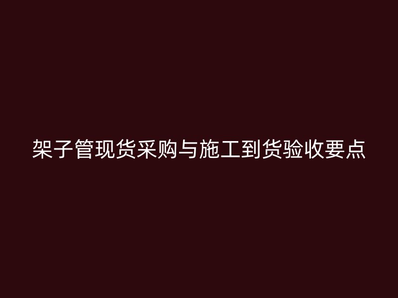 架子管現(xiàn)貨采購(gòu)與施工到貨驗(yàn)收要點(diǎn)