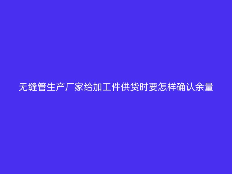 無縫管生產(chǎn)廠家給加工件供貨時要怎樣確認余量