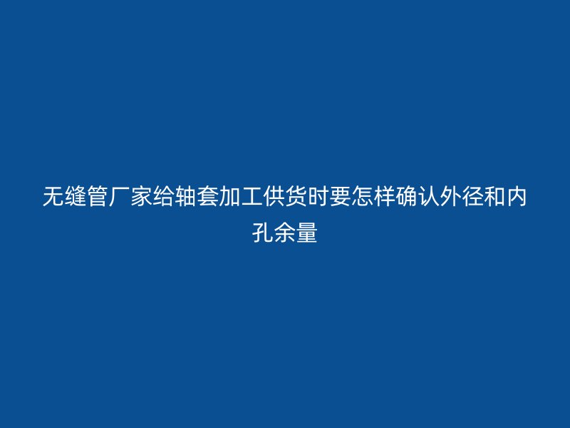 無(wú)縫管廠(chǎng)家給軸套加工供貨時(shí)要怎樣確認(rèn)外徑和內(nèi)孔余量