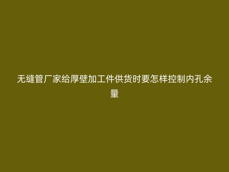 無縫管廠家給厚壁加工件供貨時(shí)要怎樣控制內(nèi)孔余量