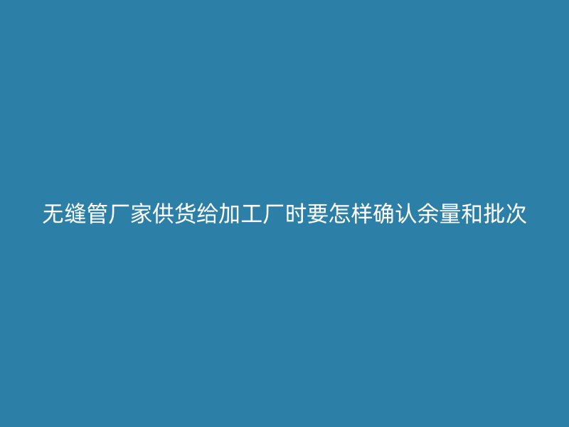無(wú)縫管廠家供貨給加工廠時(shí)要怎樣確認(rèn)余量和批次