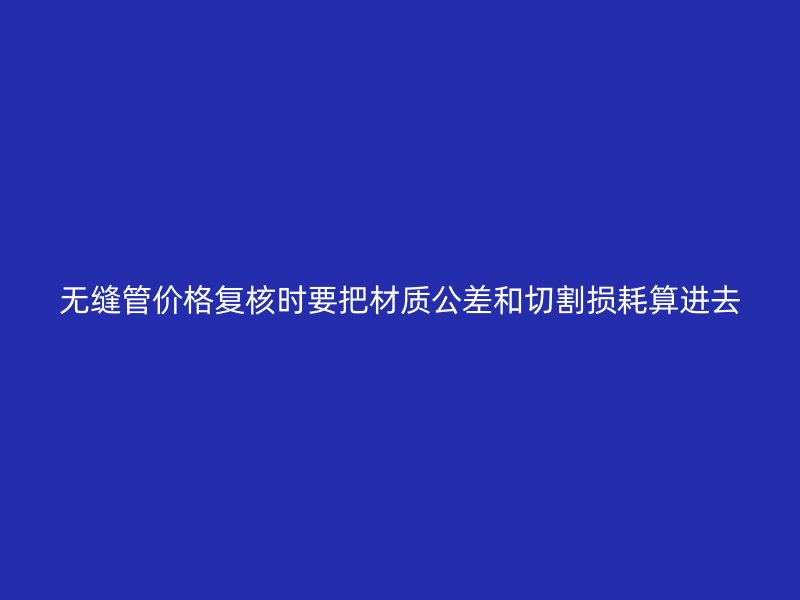 無(wú)縫管價(jià)格復(fù)核時(shí)要把材質(zhì)公差和切割損耗算進(jìn)去
