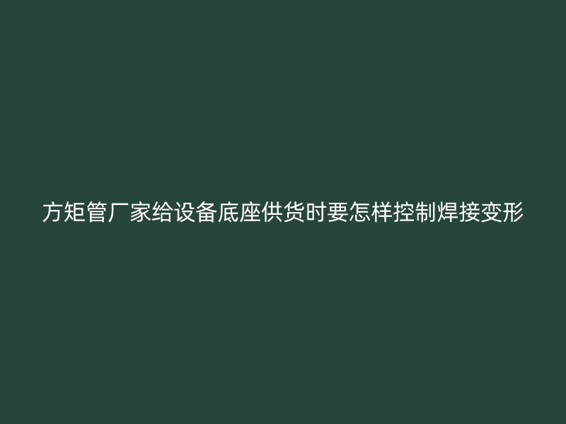 方矩管廠家給設(shè)備底座供貨時要怎樣控制焊接變形