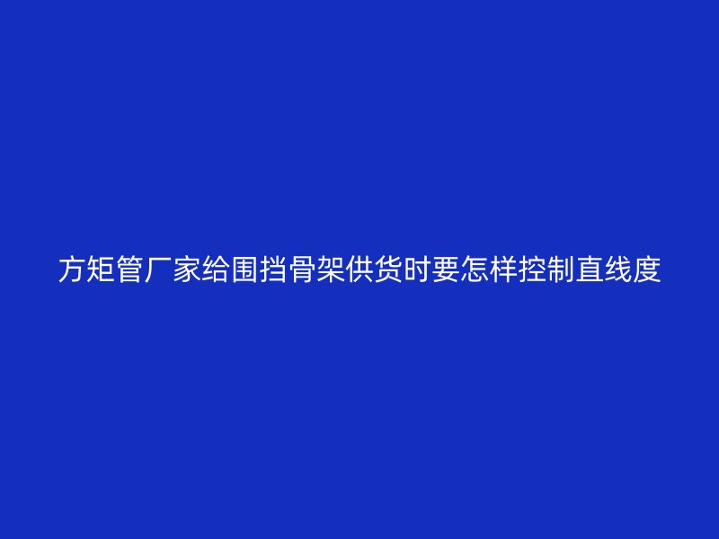 方矩管廠家給圍擋骨架供貨時(shí)要怎樣控制直線度