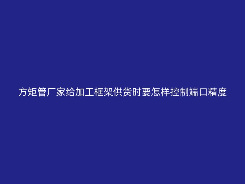 方矩管廠家給加工框架供貨時要怎樣控制端口精度