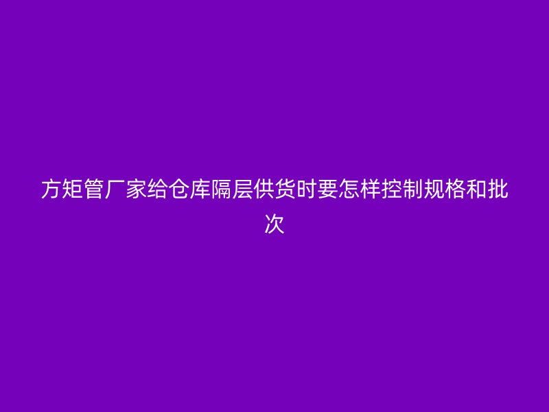 方矩管廠家給倉庫隔層供貨時要怎樣控制規(guī)格和批次