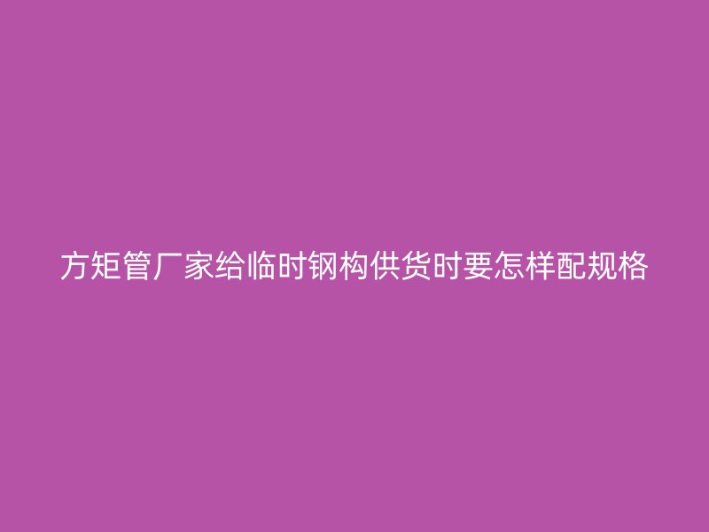 方矩管廠家給臨時鋼構(gòu)供貨時要怎樣配規(guī)格