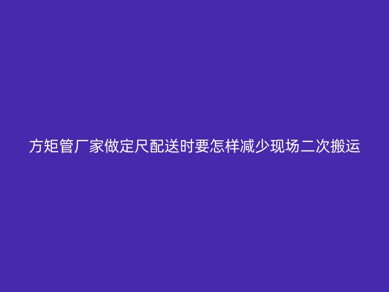 方矩管廠家做定尺配送時(shí)要怎樣減少現(xiàn)場(chǎng)二次搬運(yùn)