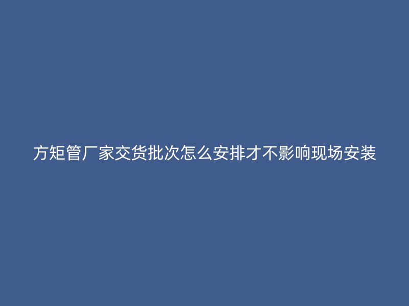 方矩管廠家交貨批次怎么安排才不影響現(xiàn)場(chǎng)安裝