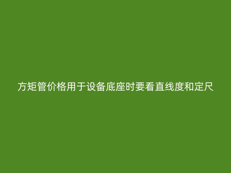 方矩管價(jià)格用于設(shè)備底座時(shí)要看直線度和定尺