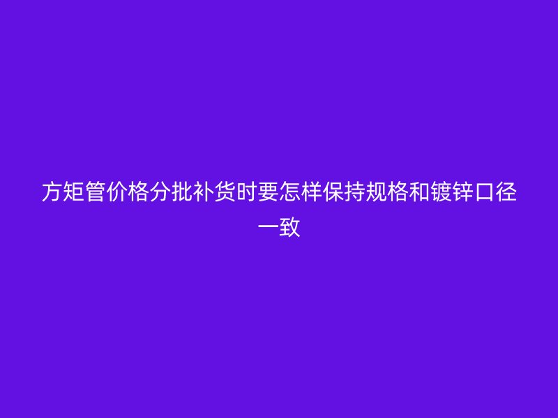 方矩管價(jià)格分批補(bǔ)貨時(shí)要怎樣保持規(guī)格和鍍鋅口徑一致