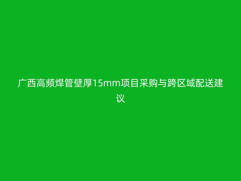 廣西高頻焊管壁厚15mm項(xiàng)目采購(gòu)與跨區(qū)域配送建議