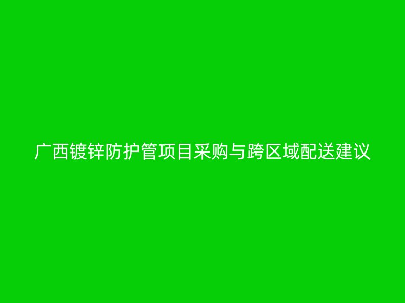 廣西鍍鋅防護(hù)管項(xiàng)目采購與跨區(qū)域配送建議