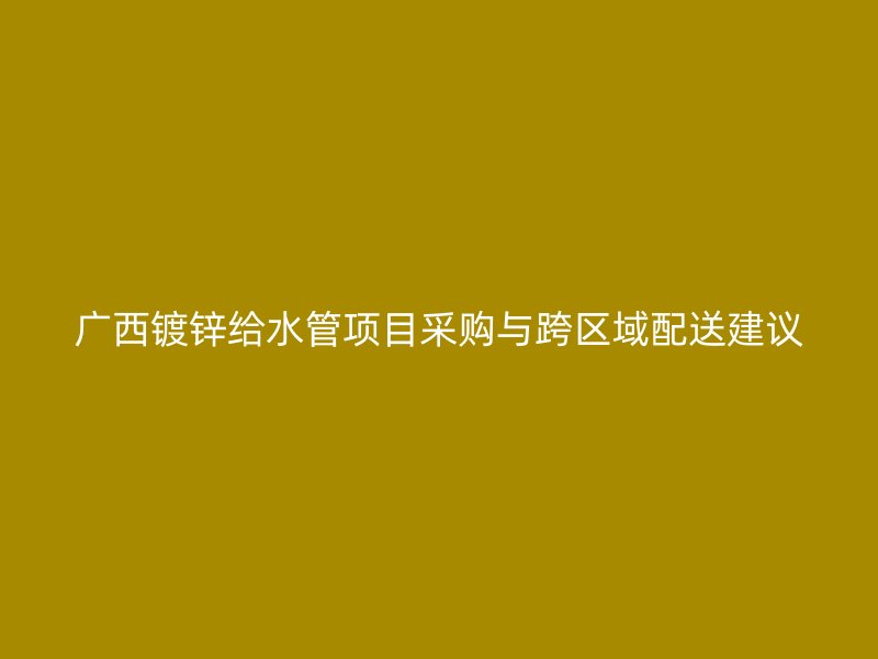 廣西鍍鋅給水管項(xiàng)目采購與跨區(qū)域配送建議