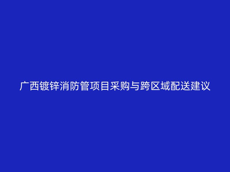 廣西鍍鋅消防管項(xiàng)目采購(gòu)與跨區(qū)域配送建議