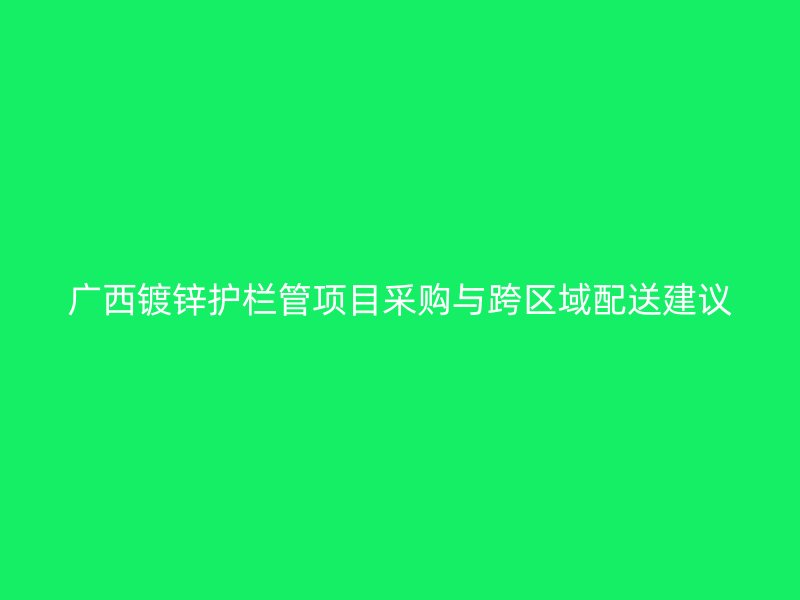 廣西鍍鋅護(hù)欄管項目采購與跨區(qū)域配送建議