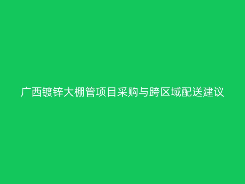 廣西鍍鋅大棚管項(xiàng)目采購(gòu)與跨區(qū)域配送建議