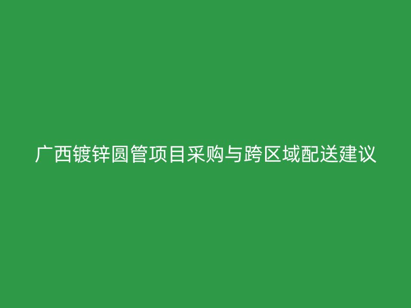 廣西鍍鋅圓管項(xiàng)目采購(gòu)與跨區(qū)域配送建議