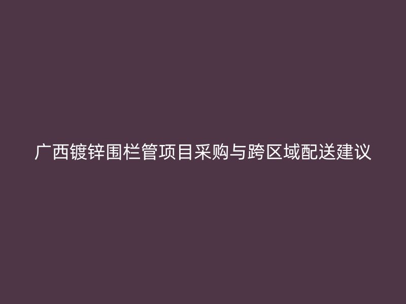 廣西鍍鋅圍欄管項(xiàng)目采購與跨區(qū)域配送建議